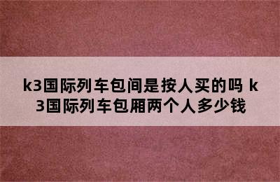 k3国际列车包间是按人买的吗 k3国际列车包厢两个人多少钱
